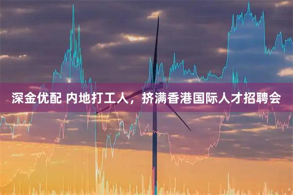 深金优配 内地打工人，挤满香港国际人才招聘会