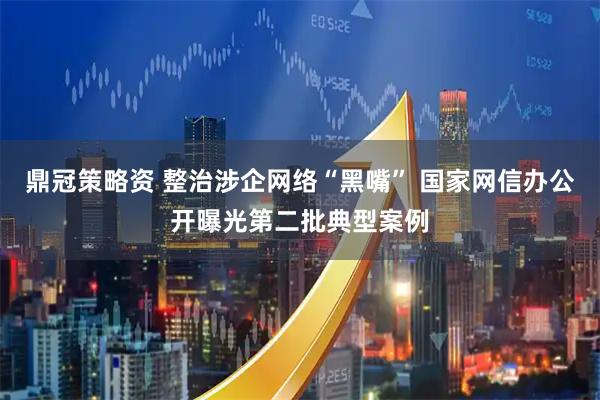 鼎冠策略资 整治涉企网络“黑嘴” 国家网信办公开曝光第二批典型案例