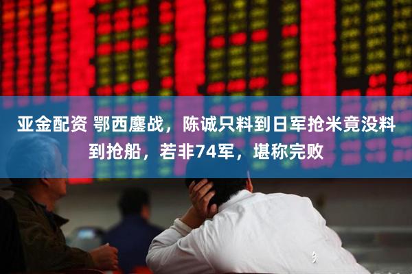 亚金配资 鄂西鏖战，陈诚只料到日军抢米竟没料到抢船，若非74军，堪称完败