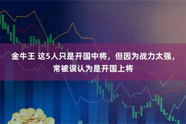 金牛王 这5人只是开国中将，但因为战力太强，常被误认为是开国上将
