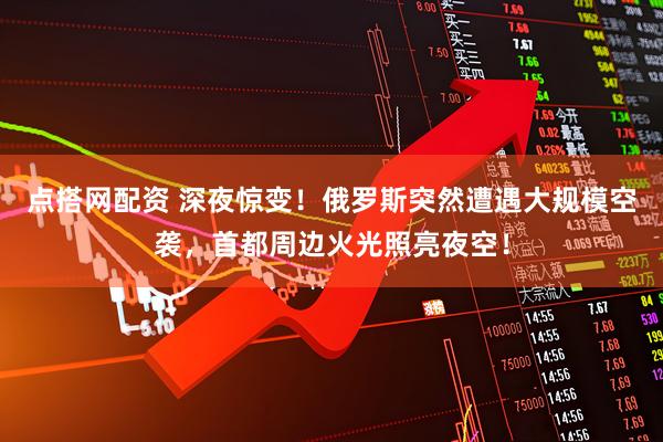 点搭网配资 深夜惊变！俄罗斯突然遭遇大规模空袭，首都周边火光照亮夜空！