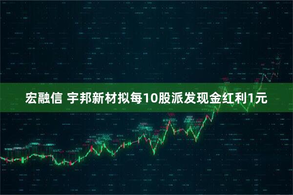 宏融信 宇邦新材拟每10股派发现金红利1元