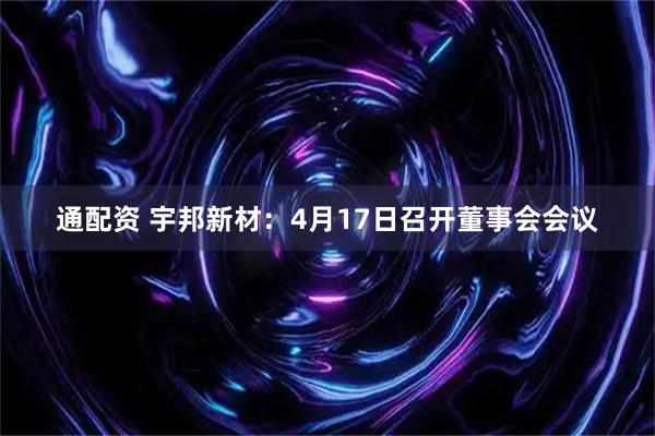 通配资 宇邦新材：4月17日召开董事会会议