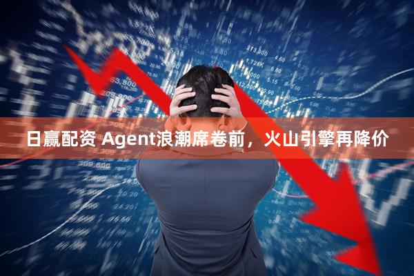 日赢配资 Agent浪潮席卷前，火山引擎再降价