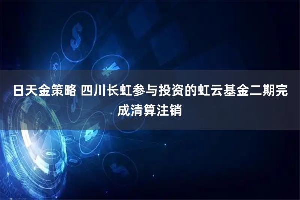 日天金策略 四川长虹参与投资的虹云基金二期完成清算注销