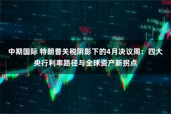 中期国际 特朗普关税阴影下的4月决议周：四大央行利率路径与全球资产新拐点