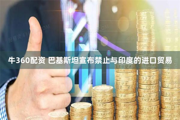 牛360配资 巴基斯坦宣布禁止与印度的进口贸易