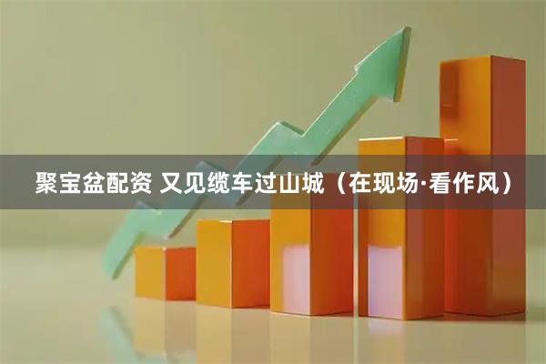 聚宝盆配资 又见缆车过山城（在现场·看作风）