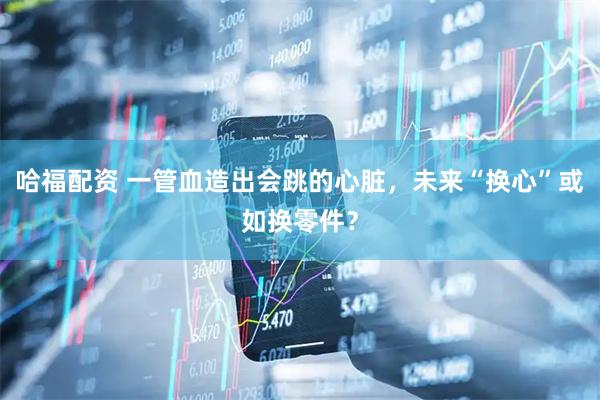 哈福配资 一管血造出会跳的心脏，未来“换心”或如换零件？