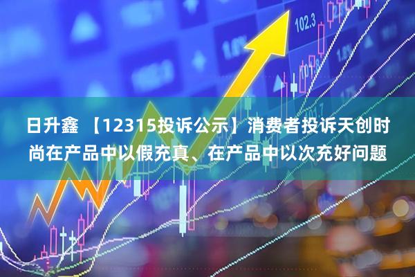 日升鑫 【12315投诉公示】消费者投诉天创时尚在产品中以假充真、在产品中以次充好问题