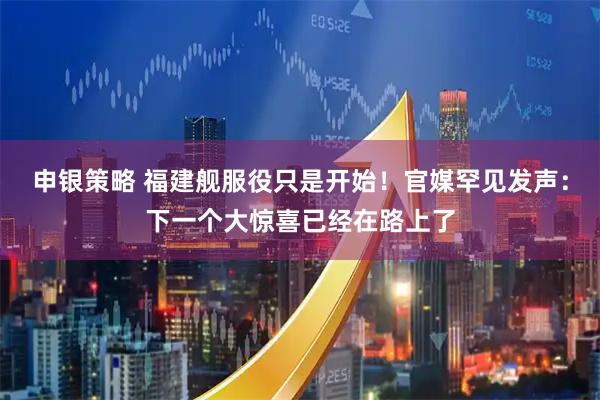 申银策略 福建舰服役只是开始!官媒罕见发声:下一个大惊喜已经在路上了