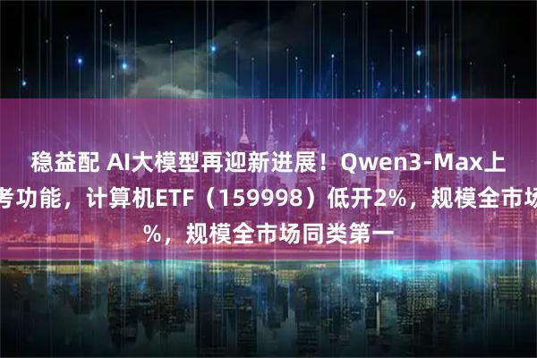 稳益配 AI大模型再迎新进展!Qwen3-Max上线深度思考功能,计算机ETF(159998)低开2%,规模全市场同类第一
