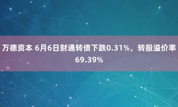 万德资本 6月6日财通转债下跌0.31%,转股溢价率69.39%
