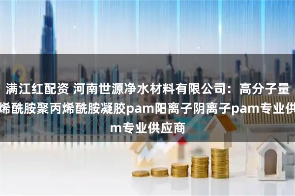 满江红配资 河南世源净水材料有限公司：高分子量聚丙烯酰胺聚丙烯酰胺凝胶pam阳离子阴离子pam专业供应商