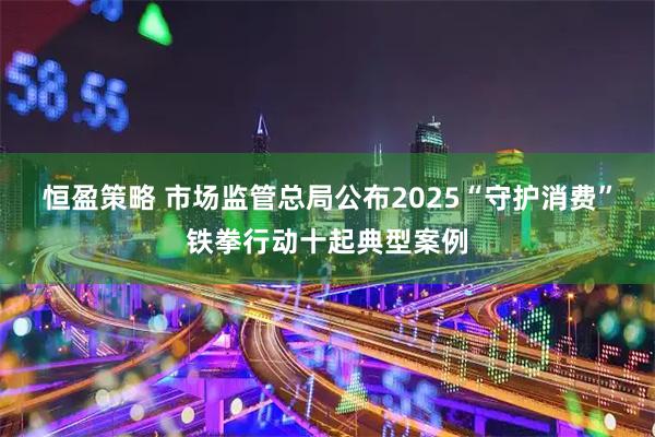 恒盈策略 市场监管总局公布2025“守护消费”铁拳行动十起典型案例