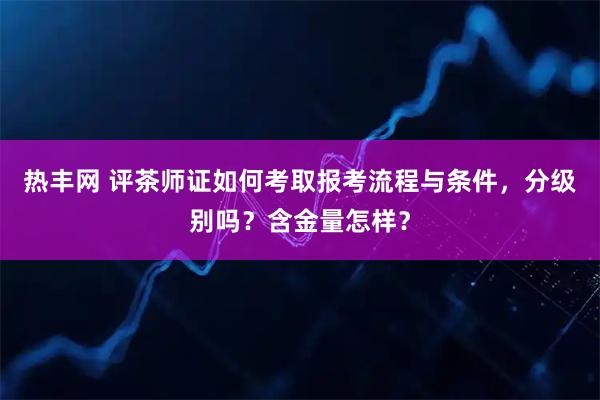 热丰网 评茶师证如何考取报考流程与条件，分级别吗？含金量怎样？