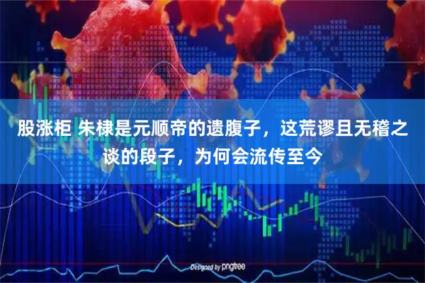 股涨柜 朱棣是元顺帝的遗腹子，这荒谬且无稽之谈的段子，为何会流传至今