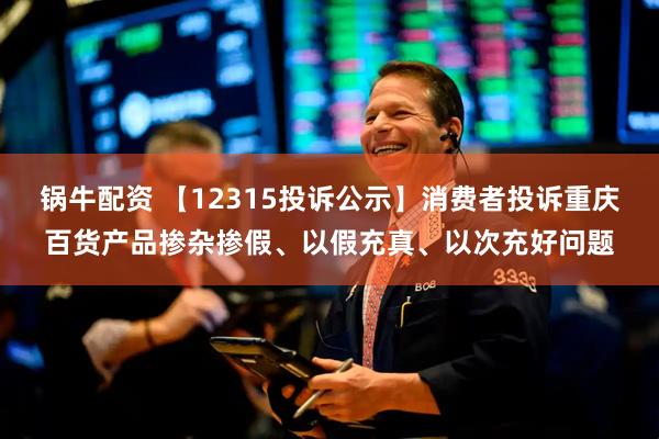 锅牛配资 【12315投诉公示】消费者投诉重庆百货产品掺杂掺假、以假充真、以次充好问题
