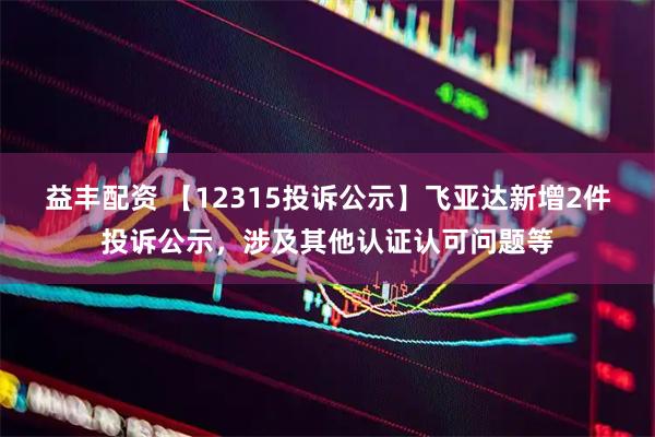 益丰配资 【12315投诉公示】飞亚达新增2件投诉公示，涉及其他认证认可问题等