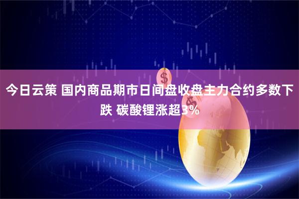 今日云策 国内商品期市日间盘收盘主力合约多数下跌 碳酸锂涨超3%