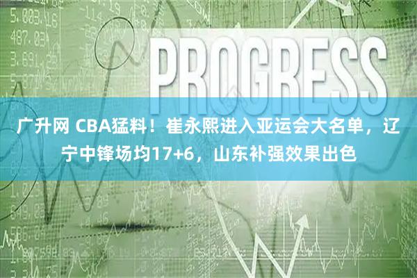 广升网 CBA猛料！崔永熙进入亚运会大名单，辽宁中锋场均17+6，山东补强效果出色