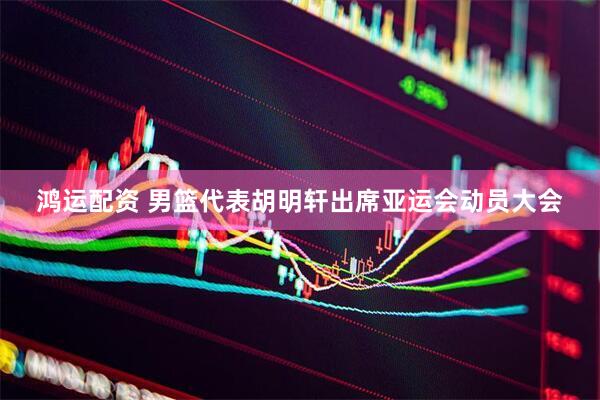 鸿运配资 男篮代表胡明轩出席亚运会动员大会