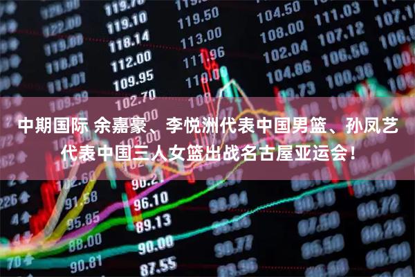 中期国际 余嘉豪、李悦洲代表中国男篮、孙凤艺代表中国三人女篮出战名古屋亚运会！
